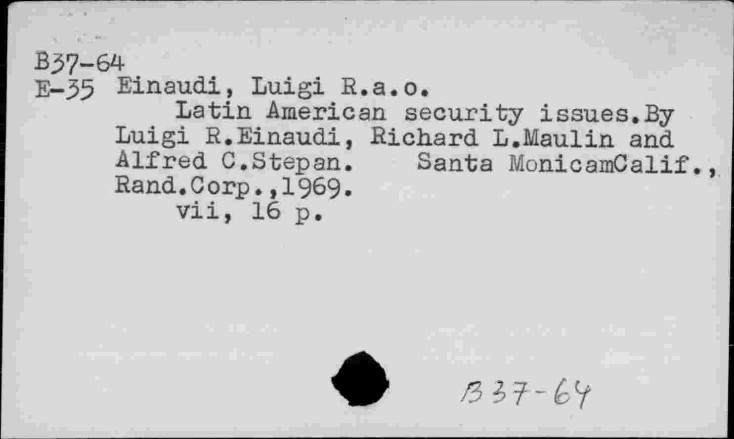 ﻿Einaudi, Luigi R.a.o.
Latin American security issues.By Luigi R.Einaudi, Richard L.Maulin and Alfred G.Stepan. Santa MonicamCalif., Rand.Corp.,1969.
vii, 16 p.